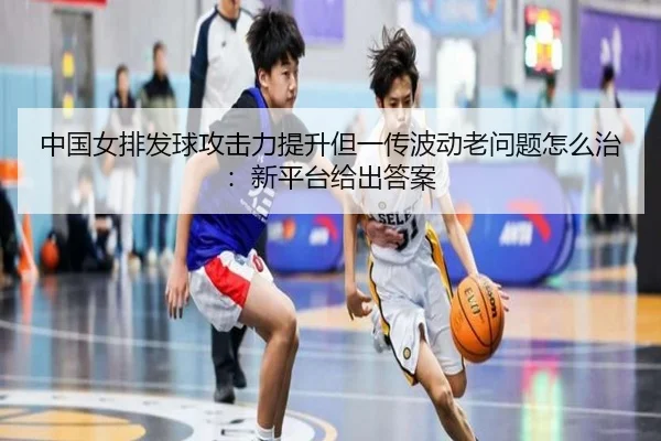中国女排发球攻击力提升但一传波动老问题怎么治：新平台给出答案